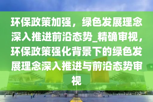 環保政策加強，綠色發展理念深入推進前沿態勢_精確審視，環保政策強化背景下的綠色發展理念深入推進與前沿態勢審視