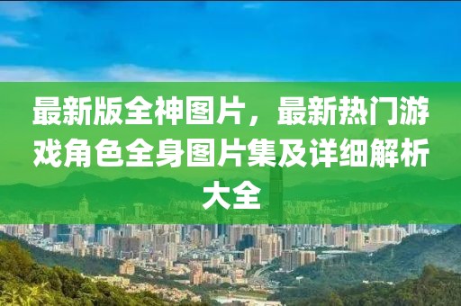 最新版全神圖片，最新熱門游戲角色全身圖片集及詳細(xì)解析大全