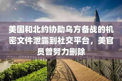 美國和北約協(xié)助烏方備戰(zhàn)的機密文件泄露到社交平臺，美官員曾努力刪除