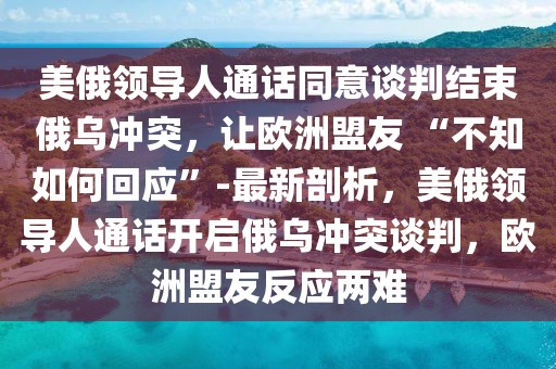 美俄領導人通話同意談判結束俄烏沖突，讓歐洲盟友 “不知如何回應”-最新剖析，美俄領導人通話開啟俄烏沖突談判，歐洲盟友反應兩難