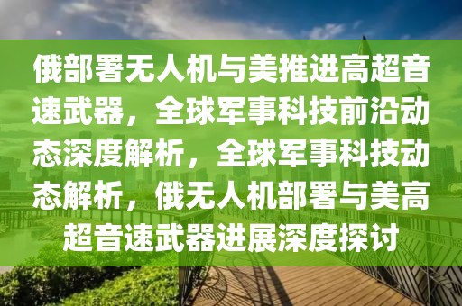俄部署無人機與美推進高超音速武器，全球軍事科技前沿動態深度解析，全球軍事科技動態解析，俄無人機部署與美高超音速武器進展深度探討
