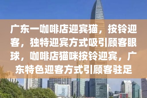 廣東一咖啡店迎賓貓，按鈴迎客，獨特迎賓方式吸引顧客眼球，咖啡店貓咪按鈴迎賓，廣東特色迎客方式引顧客駐足