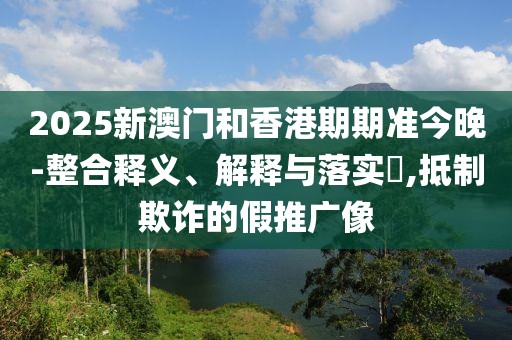 2025新澳門和香港期期準今晚-整合釋義、解釋與落實?,抵制欺詐的假推廣像