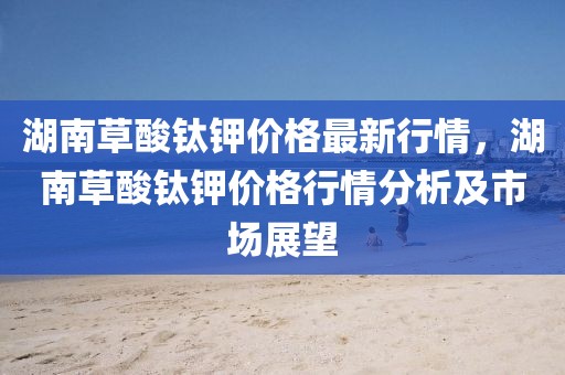湖南草酸鈦鉀價格最新行情，湖南草酸鈦鉀價格行情分析及市場展望