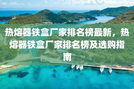 熱熔器鐵盒廠家排名榜最新，熱熔器鐵盒廠家排名榜及選購指南
