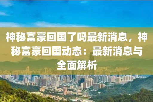 神秘富豪回國了嗎最新消息，神秘富豪回國動態：最新消息與全面解析