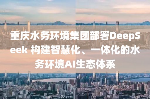 重慶水務(wù)環(huán)境集團(tuán)部署DeepSeek 構(gòu)建智慧化、一體化的水務(wù)環(huán)境AI生態(tài)體系