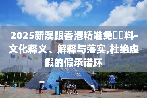 2025新澳跟香港精準免費資料-文化釋義、解釋與落實,杜絕虛假的假承諾環
