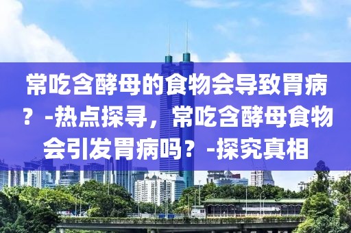 常吃含酵母的食物會導致胃病？-熱點探尋，常吃含酵母食物會引發胃病嗎？-探究真相