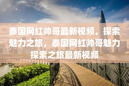 泰國網紅帥哥最新視頻，探索魅力之旅，泰國網紅帥哥魅力探索之旅最新視頻