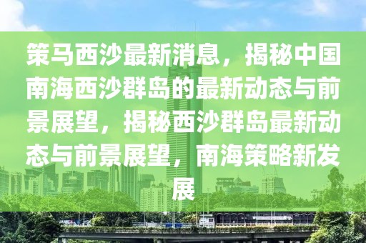 策馬西沙最新消息，揭秘中國南海西沙群島的最新動態(tài)與前景展望，揭秘西沙群島最新動態(tài)與前景展望，南海策略新發(fā)展