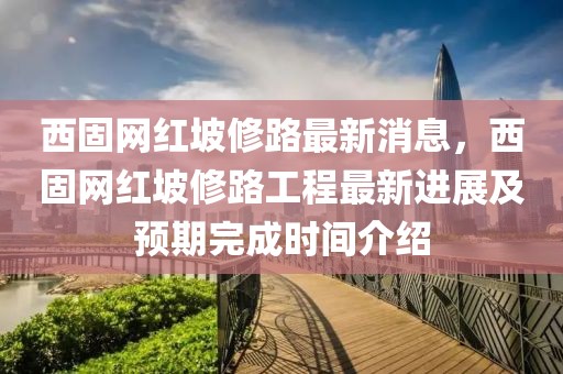 西固網紅坡修路最新消息，西固網紅坡修路工程最新進展及預期完成時間介紹