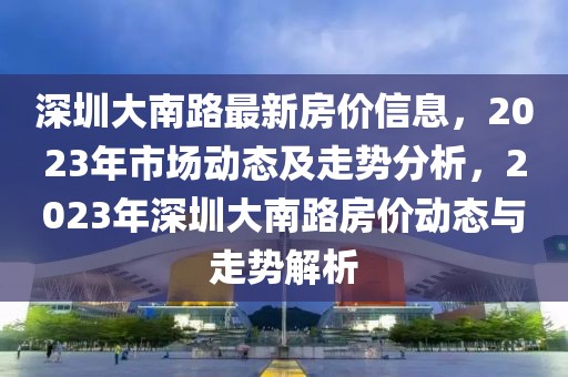 深圳大南路最新房價信息，2023年市場動態及走勢分析，2023年深圳大南路房價動態與走勢解析