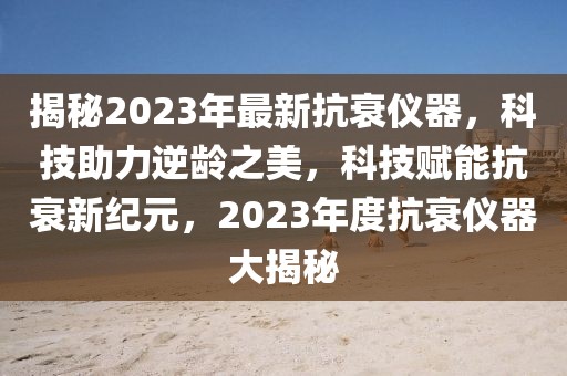 揭秘2023年最新抗衰儀器，科技助力逆齡之美，科技賦能抗衰新紀(jì)元，2023年度抗衰儀器大揭秘