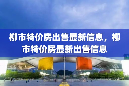 柳市特價房出售最新信息，柳市特價房最新出售信息