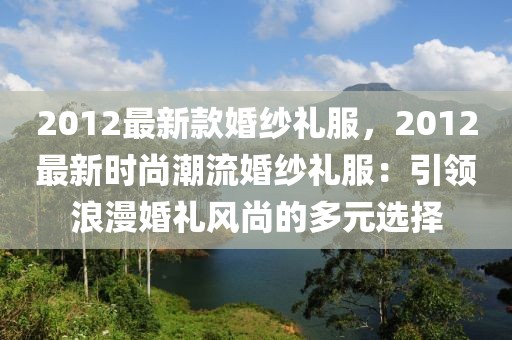 2012最新款婚紗禮服，2012最新時尚潮流婚紗禮服：引領(lǐng)浪漫婚禮風(fēng)尚的多元選擇