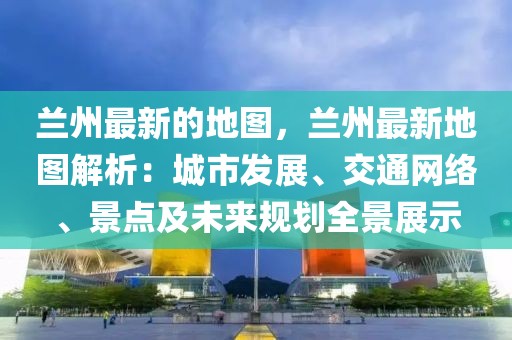 蘭州最新的地圖，蘭州最新地圖解析：城市發展、交通網絡、景點及未來規劃全景展示