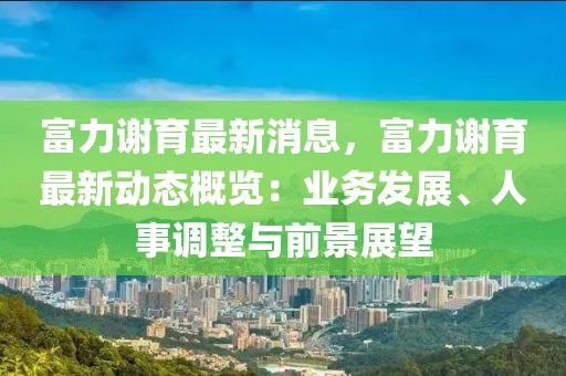 富力謝育最新消息，富力謝育最新動態(tài)概覽：業(yè)務(wù)發(fā)展、人事調(diào)整與前景展望