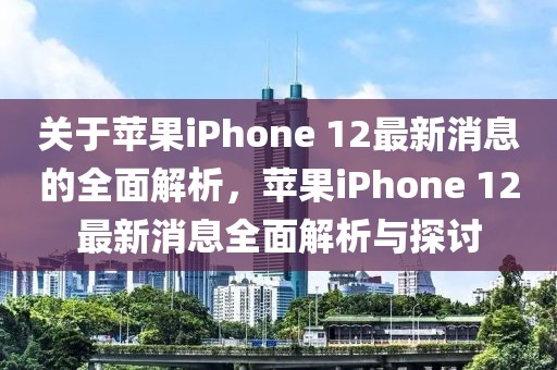 關于蘋果iPhone 12最新消息的全面解析，蘋果iPhone 12最新消息全面解析與探討