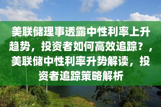 美聯儲理事透露中性利率上升趨勢，投資者如何高效追蹤？，美聯儲中性利率升勢解讀，投資者追蹤策略解析