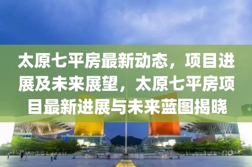 太原七平房最新動態，項目進展及未來展望，太原七平房項目最新進展與未來藍圖揭曉