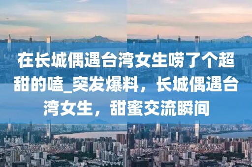 在長城偶遇臺灣女生嘮了個超甜的嗑_突發爆料，長城偶遇臺灣女生，甜蜜交流瞬間