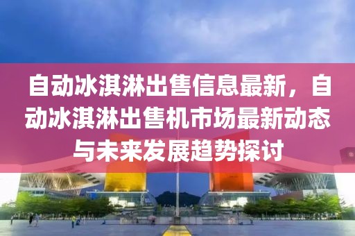 自動冰淇淋出售信息最新，自動冰淇淋出售機市場最新動態與未來發展趨勢探討