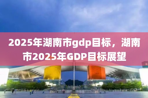 2025年湖南市gdp目標，湖南市2025年GDP目標展望
