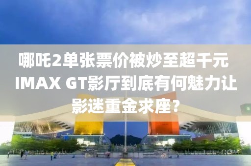 哪吒2單張票價被炒至超千元 IMAX GT影廳到底有何魅力讓影迷重金求座？