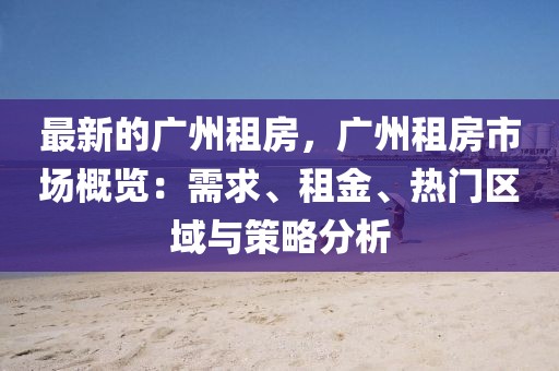 最新的廣州租房，廣州租房市場概覽：需求、租金、熱門區域與策略分析