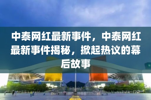 中泰網紅最新事件，中泰網紅最新事件揭秘，掀起熱議的幕后故事