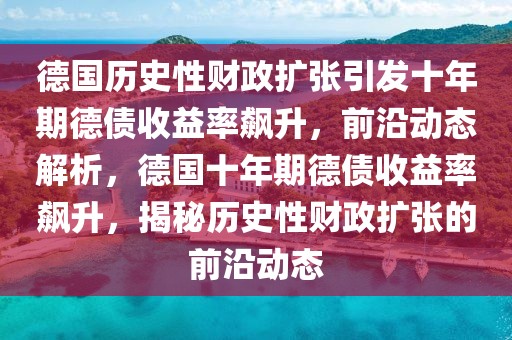 德國歷史性財政擴張引發十年期德債收益率飆升，前沿動態解析，德國十年期德債收益率飆升，揭秘歷史性財政擴張的前沿動態