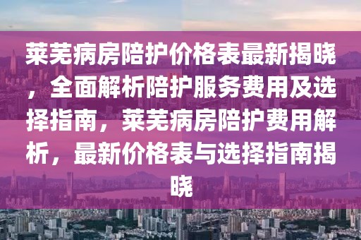 萊蕪病房陪護價格表最新揭曉，全面解析陪護服務費用及選擇指南，萊蕪病房陪護費用解析，最新價格表與選擇指南揭曉