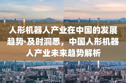 人形機(jī)器人產(chǎn)業(yè)在中國的發(fā)展趨勢·及時洞悉，中國人形機(jī)器人產(chǎn)業(yè)未來趨勢解析