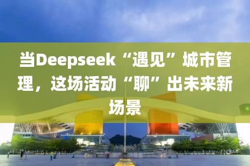 當Deepseek“遇見”城市管理，這場活動“聊”出未來新場景
