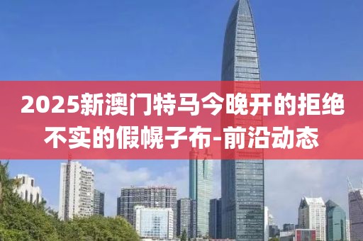 2025新澳門特馬今晚開的拒絕不實的假幌子布-前沿動態