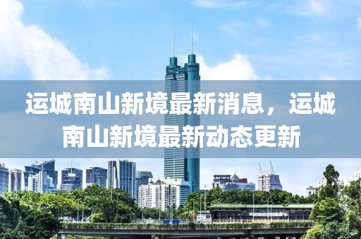 運(yùn)城南山新境最新消息，運(yùn)城南山新境最新動態(tài)更新