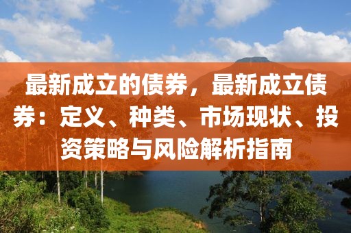 最新成立的債券，最新成立債券：定義、種類、市場現(xiàn)狀、投資策略與風險解析指南