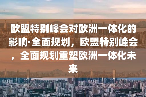 歐盟特別峰會對歐洲一體化的影響·全面規劃，歐盟特別峰會，全面規劃重塑歐洲一體化未來