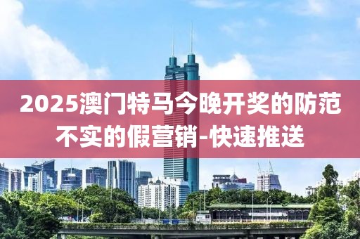 2025澳門特馬今晚開獎的防范不實(shí)的假營銷-快速推送