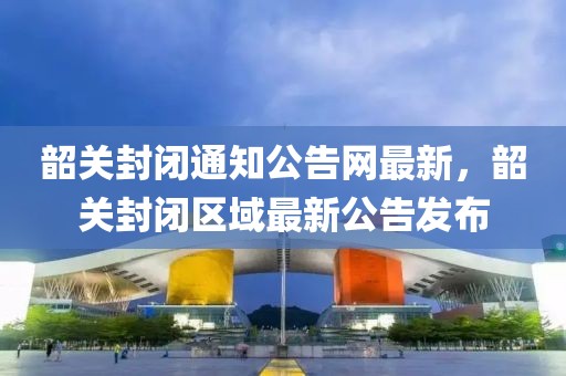 韶關封閉通知公告網最新，韶關封閉區域最新公告發布