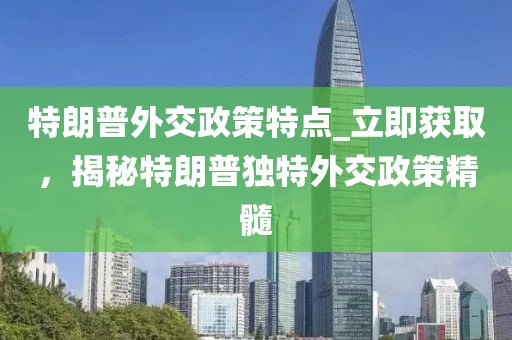特朗普外交政策特點_立即獲取，揭秘特朗普獨特外交政策精髓