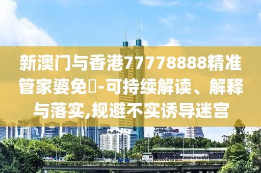 新澳門與香港77778888精準管家婆免費-可持續解讀、解釋與落實,規避不實誘導迷宮