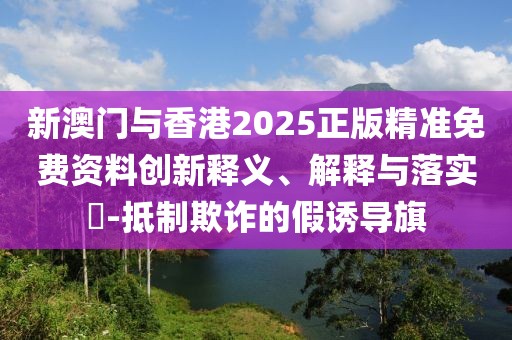 新澳門與香港2025正版精準免費資料創新釋義、解釋與落實?-抵制欺詐的假誘導旗