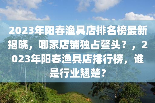 2023年陽(yáng)春漁具店排名榜最新揭曉，哪家店鋪獨(dú)占鰲頭？，2023年陽(yáng)春漁具店排行榜，誰(shuí)是行業(yè)翹楚？