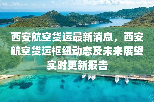 西安航空貨運最新消息，西安航空貨運樞紐動態及未來展望實時更新報告