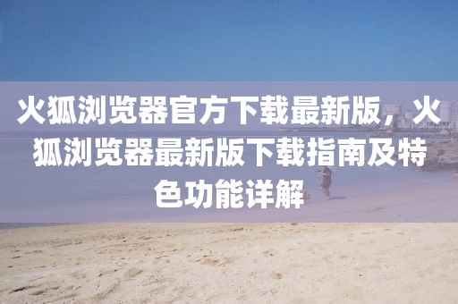 火狐瀏覽器官方下載最新版，火狐瀏覽器最新版下載指南及特色功能詳解