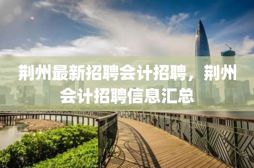 荊州最新招聘會計招聘，荊州會計招聘信息匯總