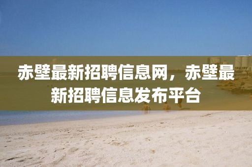 赤壁最新招聘信息網(wǎng)，赤壁最新招聘信息發(fā)布平臺