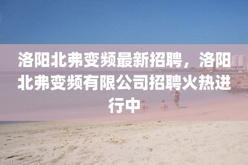 洛陽北弗變頻最新招聘，洛陽北弗變頻有限公司招聘火熱進行中